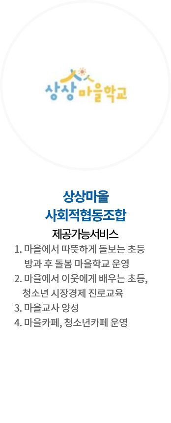 상상마을 사회적협동조합 / 제공가능서비스 : 1. 마을에서 따뜻하게 돌보는 초등 방과 후 돌봄 마을학교 운영, 2. 마을에서 이웃에게 배우는 초등, 청소년 시장경제 진로교육, 3. 마을교사 양성, 4. 마을카페, 청소년카페 운영