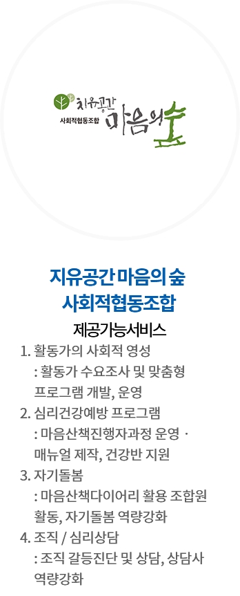 지유공간 마음의 숲 사회적협동조합 / 제공가능서비스 : 1. 활동가의 사회적 영성 : 활동가 수요조사 및 맞춤형 프로그램 개발, 운영 2. 심리건강예방 프로그램 : 마음산책진행자과정 운영‧매뉴얼 제작, 건강반 지원 3. 자기돌봄 : 마음산책다이어리 활용 조합원 활동, 자기돌봄 역량강화 4. 조직 / 심리상담 : 조직 갈등진단 및 상담, 상담사 역량강화